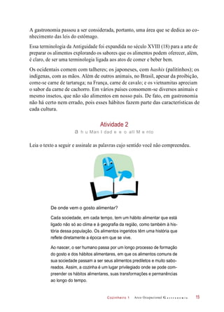 Cozinheiro 1
A gastronomia passou a ser considerada, portanto, uma área que se dedica ao co-
nhecimento das leis do estômago.
Essa terminologia da Antiguidade foi expandida no século XVIII (18) para a arte de
preparar os alimentos explorando os sabores que os alimentos podem oferecer, além,
é claro, de ser uma terminologia ligada aos atos de comer e beber bem.
Os ocidentais comem com talheres; os japoneses, com hashis (palitinhos); os
indígenas, com as mãos. Além de outros animais, no Brasil, apesar da proibição,
come-se carne de tartaruga; na França, carne de cavalo; e os vietnamitas apreciam
o sabor da carne de cachorro. Em vários países consomem-se diversos animais e
mesmo insetos, que não são alimentos em nosso país. De fato, em gastronomia
não há certo nem errado, pois esses hábitos fazem parte das características de
cada cultura.
Atividade 2
a h u Man I dad e e o alI M e nto
Leia o texto a seguir e assinale as palavras cujo sentido você não compreendeu.
De onde vem o gosto alimentar?
Cada sociedade, em cada tempo, tem um hábito alimentar que está
ligado não só ao clima e à geografia da região, como também à his-
tória dessa população. Os alimentos ingeridos têm uma história que
reflete diretamente a época em que se vive.
Ao nascer, o ser humano passa por um longo processo de formação
do gosto e dos hábitos alimentares, em que os alimentos comuns de
sua sociedade passam a ser seus alimentos prediletos e muito sabo-
reados. Assim, a cozinha é um lugar privilegiado onde se pode com-
preender os hábitos alimentares, suas transformações e permanências
ao longo do tempo.
Arco Ocupacional G a s t r o n o m i a 15
 