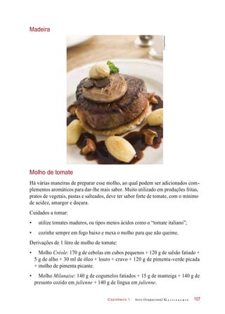 Cozinheiro 1
Madeira
Molho de tomate
Há várias maneiras de preparar esse molho, ao qual podem ser adicionados com-
plementos aromáticos para dar-lhe mais sabor. Muito utilizado em produções fritas,
pratos de vegetais, pastas e salteados, deve ter sabor forte de tomate, com o mínimo
de acidez, amargor e doçura.
Cuidados a tomar:
• utilize tomates maduros, ou tipos menos ácidos como o “tomate italiano”;
• cozinhe sempre em fogo baixo e mexa o molho para que não queime.
Derivações de 1 litro de molho de tomate:
• Molho Créole: 170 g de cebolas em cubos pequenos + 120 g de salsão fatiado +
5 g de alho + 30 ml de óleo + louro + cravo + 120 g de pimenta-verde picada
+ molho de pimenta picante.
• Molho Milanaise: 140 g de cogumelos fatiados + 15 g de manteiga + 140 g de
presunto cozido em julienne + 140 g de língua em julienne.
Arco Ocupacional G a s t r o n o m i a 107
©Images4/Easypix
 