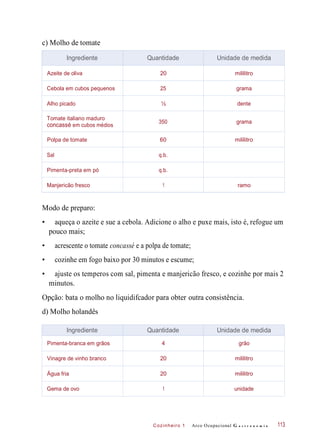 Cozinheiro 1
c) Molho de tomate
Modo de preparo:
• aqueça o azeite e sue a cebola. Adicione o alho e puxe mais, isto é, refogue um
pouco mais;
• acrescente o tomate concassé e a polpa de tomate;
• cozinhe em fogo baixo por 30 minutos e escume;
• ajuste os temperos com sal, pimenta e manjericão fresco, e cozinhe por mais 2
minutos.
Opção: bata o molho no liquidifcador para obter outra consistência.
d) Molho holandês
Arco Ocupacional G a s t r o n o m i a 113
Ingrediente Quantidade Unidade de medida
Azeite de oliva 20 mililitro
Cebola em cubos pequenos 25 grama
Alho picado ½ dente
Tomate italiano maduro
concassé em cubos médios
350 grama
Polpa de tomate 60 mililitro
Sal q.b.
Pimenta-preta em pó q.b.
Manjericão fresco 1 ramo
Ingrediente Quantidade Unidade de medida
Pimenta-branca em grãos 4 grão
Vinagre de vinho branco 20 mililitro
Água fria 20 mililitro
Gema de ovo 1 unidade
 