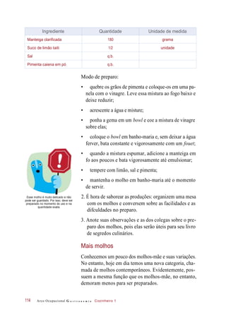 Modo de preparo:
• quebre os grãos de pimenta e coloque-os em uma pa-
nela com o vinagre. Leve essa mistura ao fogo baixo e
deixe reduzir;
• acrescente a água e misture;
• ponha a gema em um bowl e coe a mistura de vinagre
sobre elas;
• coloque o bowl em banho-maria e, sem deixar a água
ferver, bata constante e vigorosamente com um fouet;
• quando a mistura espumar, adicione a manteiga em
fo aos poucos e bata vigorosamente até emulsionar;
• tempere com limão, sal e pimenta;
• mantenha o molho em banho-maria até o momento
de servir.
Esse molho é muito delicado e não
pode ser guardado. Por isso, deve ser
preparado no momento do uso e na
quantidade exata.
2. É hora de saborear as produções: organizem uma mesa
com os molhos e conversem sobre as facilidades e as
difculdades no preparo.
3. Anote suas observações e as dos colegas sobre o pre-
paro dos molhos, pois elas serão úteis para seu livro
de segredos culinários.
Mais molhos
Conhecemos um pouco dos molhos-mãe e suas variações.
No entanto, hoje em dia temos uma nova categoria, cha-
mada de molhos contemporâneos. Evidentemente, pos-
suem a mesma função que os molhos-mãe, no entanto,
demoram menos para ser preparados.
Arco Ocupacional G a s t r o n o m i a Cozinheiro 1114
Ingrediente Quantidade Unidade de medida
Manteiga clarificada 180 grama
Suco de limão taiti 1/2 unidade
Sal q.b.
Pimenta caiena em pó q.b.
 