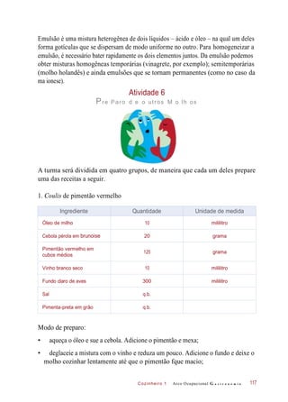 Cozinheiro 1
Emulsão é uma mistura heterogênea de dois líquidos – ácido e óleo – na qual um deles
forma gotículas que se dispersam de modo uniforme no outro. Para homogeneizar a
emulsão, é necessário bater rapidamente os dois elementos juntos. Da emulsão podemos
obter misturas homogêneas temporárias (vinagrete, por exemplo); semitemporárias
(molho holandês) e ainda emulsões que se tornam permanentes (como no caso da
ma ionese).
Atividade 6
Pre Paro d e o utros M o lh os
A turma será dividida em quatro grupos, de maneira que cada um deles prepare
uma das receitas a seguir.
1. Coulis de pimentão vermelho
Modo de preparo:
• aqueça o óleo e sue a cebola. Adicione o pimentão e mexa;
• deglaceie a mistura com o vinho e reduza um pouco. Adicione o fundo e deixe o
molho cozinhar lentamente até que o pimentão fque macio;
Arco Ocupacional G a s t r o n o m i a 117
Ingrediente Quantidade Unidade de medida
Óleo de milho 10 mililitro
Cebola pérola em brunoise 20 grama
Pimentão vermelho em
cubos médios
125 grama
Vinho branco seco 10 mililitro
Fundo claro de aves 300 mililitro
Sal q.b.
Pimenta-preta em grão q.b.
 