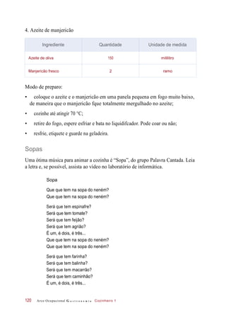 4. Azeite de manjericão
Modo de preparo:
• coloque o azeite e o manjericão em uma panela pequena em fogo muito baixo,
de maneira que o manjericão fque totalmente mergulhado no azeite;
• cozinhe até atingir 70 °C;
• retire do fogo, espere esfriar e bata no liquidifcador. Pode coar ou não;
• resfrie, etiquete e guarde na geladeira.
Sopas
Uma ótima música para animar a cozinha é “Sopa”, do grupo Palavra Cantada. Leia
a letra e, se possível, assista ao vídeo no laboratório de informática.
Que que tem na sopa do neném?
Que que tem na sopa do neném?
Será que tem espinafre?
Será que tem tomate?
Será que tem feijão?
Será que tem agrião?
É um, é dois, é três...
Que que tem na sopa do neném?
Que que tem na sopa do neném?
Será que tem farinha?
Será que tem balinha?
Será que tem macarrão?
Será que tem caminhão?
É um, é dois, é três...
Arco Ocupacional G a s t r o n o m i a Cozinheiro 1120
Ingrediente Quantidade Unidade de medida
Azeite de oliva 150 mililitro
Manjericão fresco 2 ramo
Sopa
 