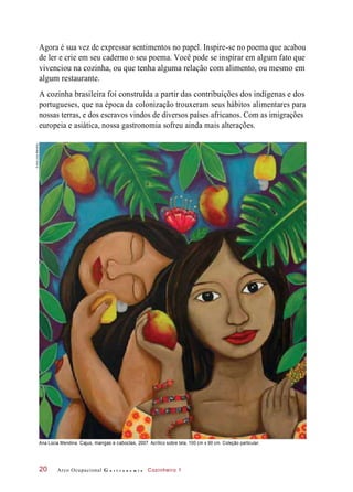 Agora é sua vez de expressar sentimentos no papel. Inspire-se no poema que acabou
de ler e crie em seu caderno o seu poema. Você pode se inspirar em algum fato que
vivenciou na cozinha, ou que tenha alguma relação com alimento, ou mesmo em
algum restaurante.
A cozinha brasileira foi construída a partir das contribuições dos indígenas e dos
portugueses, que na época da colonização trouxeram seus hábitos alimentares para
nossas terras, e dos escravos vindos de diversos países africanos. Com as imigrações
europeia e asiática, nossa gastronomia sofreu ainda mais alterações.
Ana Lúcia Mendina. Cajus, mangas e caboclas, 2007. Acrílico sobre tela, 100 cm x 90 cm. Coleção particular.
Arco Ocupacional G a s t r o n o m i a Cozinheiro 120
©AnaLúciaMendina
 