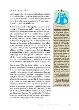 Cozinheiro 1
A arte de cozinhar
A arte de cozinhar está intimamente ligada aos sentidos:
à gustação (também conhecido como paladar), ao olfato,
à visão, ao tato e mesmo à audição. Aquilo que chamamos
de gosto resulta, na verdade, da soma de uma série de
sensações e informações distintas.
Sentimos os diferentes sabores porque possuímos células
sensíveis, denominadas papilas gustativas, que enviam
informações ao sistema nervoso no momento em que a
saliva entra em contato com um alimento ou com uma
bebida. O sistema nervoso, por sua vez, encaminha para
o cérebro essas informações, identifcando se o sabor é
bom ou não. As papilas gustativas estão espalhadas so-
bretudo na língua, mas também na faringe e no palato.
Essas células são capazes de detectar cinco tipos básicos
de gosto: o doce, o salgado, o amargo, o azedo e – este
último é novidade – o umami, sabor típico do glutama-
to monossódico, recentemente classifcado por pesqui-
sadores japoneses. Para que um alimento seja saboroso,
ele deve conter também algumas partículas voláteis, ou
seja, que evaporam facilmente. É assim que o aroma aca-
ba se espalhando e penetrando em nossas vias olfativas.
Isso faz toda a diferença, porque o olfato é o principal res-
ponsável pela sensação que temos ao apreciar um alimento.
É por esse motivo que perdemos o apetite quando estamos
gripados – o nariz congestionado impede que o cheiro es-
timule nosso cérebro e, com isso, a comida parece insossa,
sem graça. De acordo com a bióloga inglesa Diane Ackerman
(Uma história natural dos sentidos. Rio de Janeiro: Bertrand
Brasil, 1996), os cheiros são mesmo capazes de armazenar
memórias, lembranças. Talvez seja por isso que muitos es-
critores os levam para seus textos: o brasileiro Jorge Amado
(1912-2001) e a inglesa Virginia Woolf (1882-1941), os odo-
res da cidade; o francês Marcel Proust (1871-1922), o aroma
do chá de lima. O alemão Patrick Süskind (1949- ) chega
a criar um assassino-perfumista, que produz perfumes com
a pele de belas moças como se elas fossem fores.
Você sabia?
Glutamato monossódi-
co (GMS) é um sal presen-
te em proteínas animais e
vegetais que confere aos
alimentos um sabor suave,
rico, forte, encorpado e
não enjoativo. Esse sal
estimula receptores espe-
cíficos do sabor umami
na língua. Sua utilização
pode diminuir o teor de
sódio nos alimentos (pois
possui /3 da quantidade
deste elemento em rela-
ção ao sal comum) sem
comprometer o sabor. É
bastante utilizado na in-
dústria alimentícia de
modo geral, estando pre-
sente em inúmeros ali-
mentos industrializados.
Entretanto seu uso deve
ser cuidadoso, pois há
estudos que o associam
a problemas de saúde, a
começar por elevar a
pressão arterial humana.
Fonte: SPC - Sociedade Para-
naense de Cardiologia. Efeitos
do Glutamato Monossódico
sobre pacientes hipertensos.
Disponível em:
<http://sbc-pr.org/prescritores/
index.php/Departamentos/
Hipertensao-Arterial/Efeitos-
do-Glutamato-Monossodico-
sobre-pacientes-hipertensos.
html>. Acesso em: 22 maio 2012.
Arco Ocupacional G a s t r o n o m i a 21
1
 