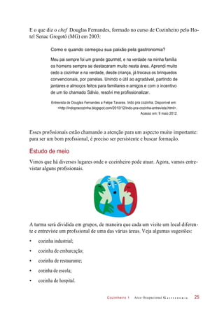 Cozinheiro 1
E o que diz o chef Douglas Fernandes, formado no curso de Cozinheiro pelo Ho-
tel Senac Grogotó (MG) em 2003:
Como e quando começou sua paixão pela gastronomia?
Meu pai sempre foi um grande gourmet, e na verdade na minha família
os homens sempre se destacaram muito nesta área. Aprendi muito
cedo a cozinhar e na verdade, desde criança, já trocava os brinquedos
convencionais, por panelas. Unindo o útil ao agradável, partindo de
jantares e almoços feitos para familiares e amigos e com o incentivo
de um tio chamado Sálvio, resolvi me profissionalizar.
Entrevista de Douglas Fernandes a Felipe Tavares. Indo pra cozinha. Disponível em:
<http://indopracozinha.blogspot.com/2010/12/indo-pra-cozinha-entrevista.html>.
Acesso em: 9 maio 2012.
Esses profssionais estão chamando a atenção para um aspecto muito importante:
para ser um bom profssional, é preciso ser persistente e buscar formação.
Estudo de meio
Vimos que há diversos lugares onde o cozinheiro pode atuar. Agora, vamos entre-
vistar alguns profssionais.
A turma será dividida em grupos, de maneira que cada um visite um local diferen-
te e entreviste um profssional de uma das várias áreas. Veja algumas sugestões:
• cozinha industrial;
• cozinha de embarcação;
• cozinha de restaurante;
• cozinha de escola;
• cozinha de hospital.
Arco Ocupacional G a s t r o n o m i a 25
 