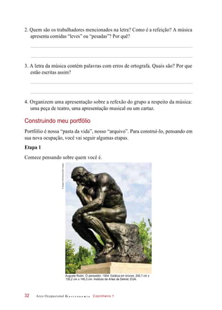 2. Quem são os trabalhadores mencionados na letra? Como é a refeição? A música
apresenta comidas “leves” ou “pesadas”? Por quê?
3. A letra da música contém palavras com erros de ortografa. Quais são? Por que
estão escritas assim?
4. Organizem uma apresentação sobre a refexão do grupo a respeito da música:
uma peça de teatro, uma apresentação musical ou um cartaz.
Construindo meu portfólio
Portfólio é nossa “pasta da vida”, nosso “arquivo”. Para construí-lo, pensando em
sua nova ocupação, você vai seguir algumas etapas.
Etapa 1
Comece pensando sobre quem você é.
Auguste Rodin. O pensador, 1904. Estátua em bronze, 200,7 cm x
130,2 cm x 140,3 cm. Instituto de Artes de Detroit, EUA.
Arco Ocupacional G a s t r o n o m i a Cozinheiro 132
©Images-USA/Alamy/OtherImages
 