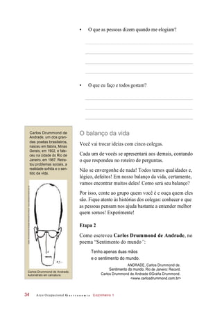 • O que as pessoas dizem quando me elogiam?
• O que eu faço e todos gostam?
Carlos Drummond de
Andrade, um dos gran-
des poetas brasileiros,
nasceu em Itabira, Minas
Gerais, em 1902, e fale-
ceu na cidade do Rio de
Janeiro, em 1987. Retra-
tou problemas sociais, a
realidade sofrida e o sen-
tido da vida.
O balanço da vida
Você vai trocar ideias com cinco colegas.
Cada um de vocês se apresentará aos demais, contando
o que respondeu no roteiro de perguntas.
Não se envergonhe de nada! Todos temos qualidades e,
lógico, defeitos! Em nosso balanço da vida, certamente,
vamos encontrar muitos deles! Como será seu balanço?
Por isso, conte ao grupo quem você é e ouça quem eles
são. Fique atento às histórias dos colegas: conhecer o que
as pessoas pensam nos ajuda bastante a entender melhor
quem somos! Experimente!
Etapa 2
Como escreveu Carlos Drummond de Andrade, no
poema “Sentimento do mundo”:
Tenho apenas duas mãos
e o sentimento do mundo.
ANDRADE, Carlos Drummond de.
Sentimento do mundo. Rio de Janeiro: Record.
Carlos Drummond de Andrade ©Graña Drummond.
<www.carlosdrummond.com.br>
Arco Ocupacional G a s t r o n o m i a Cozinheiro 1
Carlos Drummond de Andrade.
Autorretrato em caricatura.
34
CarlosDrummonddeAndrade©GranãDrummond.www.carlosdrummond.com.br
 