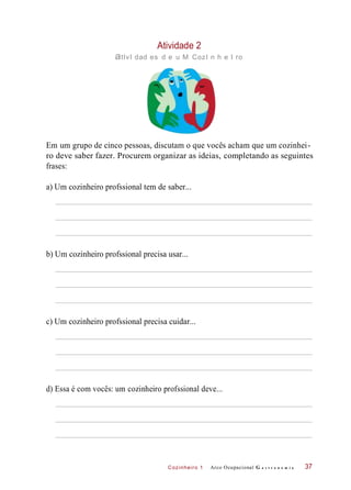Cozinheiro 1
Atividade 2
atIvI dad es d e u M CozI n h e I ro
Em um grupo de cinco pessoas, discutam o que vocês acham que um cozinhei-
ro deve saber fazer. Procurem organizar as ideias, completando as seguintes
frases:
a) Um cozinheiro profssional tem de saber...
b) Um cozinheiro profssional precisa usar...
c) Um cozinheiro profssional precisa cuidar...
d) Essa é com vocês: um cozinheiro profssional deve...
Arco Ocupacional G a s t r o n o m i a 37
 