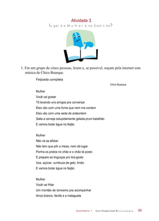 Cozinheiro 1
Atividade 3
lu gar d e M u lh e r é na CozI n ha?
1. Em um grupo de cinco pessoas, leiam e, se possível, ouçam pela internet esta
música de Chico Buarque.
Feijoada completa
Chico Buarque
Você vai gostar
Tô levando uns amigos pra conversar
Eles vão com uma fome que nem me contem
Eles vão com uma sede de anteontem
Salta a cerveja estupidamente gelada prum batalhão
E vamos botar água no feijão
Não vá se afobar
Não tem que pôr a mesa, nem dá lugar
Ponha os pratos no chão e o chão tá posto
E prepare as linguiças pro tira-gosto
Uca, açúcar, cumbuca de gelo, limão
E vamos botar água no feijão
Você vai fritar
Um montão de torresmo pra acompanhar
Arroz branco, farofa e a malagueta
Arco Ocupacional G a s t r o n o m i a 39
Mulher
Mulher
Mulher
 