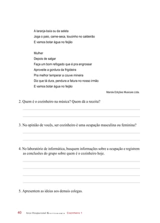 A laranja-baía ou da seleta
Joga o paio, carne-seca, toucinho no caldeirão
E vamos botar água no feijão
Depois de salgar
Faça um bom refogado que é pra engrossar
Aproveite a gordura da frigideira
Pra melhor temperar a couve mineira
Diz que tá dura, pendura a fatura no nosso irmão
E vamos botar água no feijão
Marola Edições Musicais Ltda.
2. Quem é o cozinheiro na música? Quem dá a receita?
3. Na opinião de vocês, ser cozinheiro é uma ocupação masculina ou feminina?
4. No laboratório de informática, busquem informações sobre a ocupação e registrem
as conclusões do grupo sobre quem é o cozinheiro hoje.
5. Apresentem as ideias aos demais colegas.
Arco Ocupacional G a s t r o n o m i a Cozinheiro 140
Mulher
 