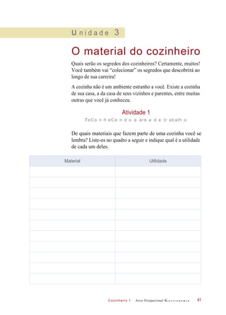 Cozinheiro 1
u n i d a d e 3
O material do cozinheiro
Quais serão os segredos dos cozinheiros? Certamente, muitos!
Você também vai “colecionar” os segredos que descobrirá ao
longo de sua carreira!
A cozinha não é um ambiente estranho a você. Existe a cozinha
de sua casa, a da casa de seus vizinhos e parentes, entre muitas
outras que você já conheceu.
Atividade 1
reCo n h eCe n d o a áre a d e tr abalh o
De quais materiais que fazem parte de uma cozinha você se
lembra? Liste-os no quadro a seguir e indique qual é a utilidade
de cada um deles.
Arco Ocupacional G a s t r o n o m i a 41
Material Utilidade
 