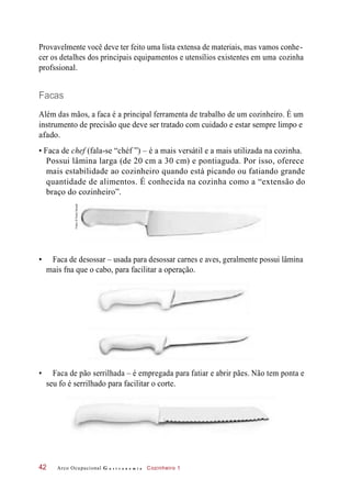 Provavelmente você deve ter feito uma lista extensa de materiais, mas vamos conhe-
cer os detalhes dos principais equipamentos e utensílios existentes em uma cozinha
profssional.
Facas
Além das mãos, a faca é a principal ferramenta de trabalho de um cozinheiro. É um
instrumento de precisão que deve ser tratado com cuidado e estar sempre limpo e
afado.
• Faca de chef (fala-se “chéf ”) – é a mais versátil e a mais utilizada na cozinha.
Possui lâmina larga (de 20 cm a 30 cm) e pontiaguda. Por isso, oferece
mais estabilidade ao cozinheiro quando está picando ou fatiando grande
quantidade de alimentos. É conhecida na cozinha como a “extensão do
braço do cozinheiro”.
• Faca de desossar – usada para desossar carnes e aves, geralmente possui lâmina
mais fna que o cabo, para facilitar a operação.
• Faca de pão serrilhada – é empregada para fatiar e abrir pães. Não tem ponta e
seu fo é serrilhado para facilitar o corte.
Arco Ocupacional G a s t r o n o m i a Cozinheiro 142
Fotos:©PauloSavala
 