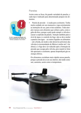 devenão seeágua do fogo:o controlenível de
Panelas
Assim como as facas, há grande variedade de panelas, e
cada tipo é indicado para determinado preparo de ali-
mentos.
• Panela de pressão – é usada para cozimento. Tenha
muito cuidado em seu manuseio e siga corretamente
as instruções de uso, para evitar acidentes. Toda aten-
ção é pouca com alimentos que soltam a pele, como o
grão-de-bico, porque a pele pode entupir a válvula e
causar a explosão da panela. Atenção também para o
Só abra a panela de pressão após
o total esvaziamento dos vapores que
formam a pressão em seu interior.
encher
a panela com água – ou outros líquidos ou alimentos
– até a borda, de modo a não deixá-los próximos das
válvulas (a recomendação de fábrica é encher até ⅔ da
altura); e o fogo deve ser reduzido após a formação de
pressão que escapa pela válvula, pois mantê-lo forte
não apressará o cozimento, apenas desperdiçará gás ou
energia elétrica.
Os alimentos cozinham mais rápido nessa panela,
porque a pressão do ar em seu interior, não tendo como
sair, aumenta, assim como a temperatura.
Arco Ocupacional G a s t r o n o m i a Cozinheiro 144
©FernandoFavoretto/CriarImagem
 