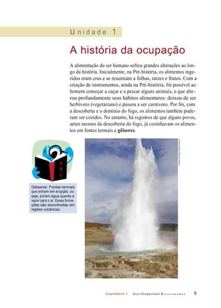 Cozinheiro 1
u n i d a d e 1
A história da ocupação
A alimentação do ser humano sofreu grandes alterações ao lon-
go da história. Inicialmente, na Pré-história, os alimentos inge-
ridos eram crus e se resumiam a folhas, raízes e frutos. Com a
criação de instrumentos, ainda na Pré-história, foi possível ao
homem começar a caçar e a pescar alguns animais, o que alte-
rou profundamente seus hábitos alimentares: deixou de ser
herbívoro (vegetariano) e passou a ser carnívoro. Por fm, com
a descoberta e o domínio do fogo, os alimentos também pude-
ram ser cozidos. No entanto, há registros de que alguns povos,
antes mesmo da descoberta do fogo, já cozinhavam os alimen-
tos em fontes termais e gêiseres.
Gêiseres: Fontes termais
que entram em erupção, ou
seja, jorram água quente e
vapor para o ar. Essas forma-
ções são encontradas em
regiões vulcânicas.
Arco Ocupacional G a s t r o n o m i a 9
©NealeClarke/agefotostock/Easypix
 
