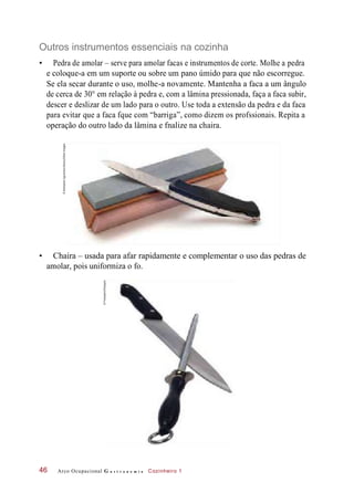 Outros instrumentos essenciais na cozinha
• Pedra de amolar – serve para amolar facas e instrumentos de corte. Molhe a pedra
e coloque-a em um suporte ou sobre um pano úmido para que não escorregue.
Se ela secar durante o uso, molhe-a novamente. Mantenha a faca a um ângulo
de cerca de 30° em relação à pedra e, com a lâmina pressionada, faça a faca subir,
descer e deslizar de um lado para o outro. Use toda a extensão da pedra e da faca
para evitar que a faca fque com “barriga”, como dizem os profssionais. Repita a
operação do outro lado da lâmina e fnalize na chaira.
• Chaira – usada para afar rapidamente e complementar o uso das pedras de
amolar, pois uniformiza o fo.
Arco Ocupacional G a s t r o n o m i a Cozinheiro 146
©AleksandrUgorenkov/Alamy/OtherImages
©Fotosearch/Easypix
 