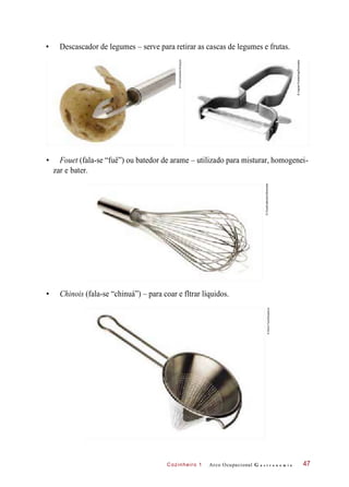 Cozinheiro 1
• Descascador de legumes – serve para retirar as cascas de legumes e frutas.
• Fouet (fala-se “fuê”) ou batedor de arame – utilizado para misturar, homogenei-
zar e bater.
• Chinois (fala-se “chinuá”) – para coar e fltrar líquidos.
Arco Ocupacional G a s t r o n o m i a 47
©FoodCollection/Easypix
©IngramPublishing/Diomedia
©FoodCollection/Diomedia
©StockFood/Keystone
 