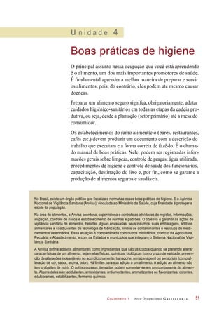 Cozinheiro 1
u n i d a d e 4
Boas práticas de higiene
O principal assunto nessa ocupação que você está aprendendo
é o alimento, um dos mais importantes promotores de saúde.
É fundamental aprender a melhor maneira de preparar e servir
os alimentos, pois, do contrário, eles podem até mesmo causar
doenças.
Preparar um alimento seguro signifca, obrigatoriamente, adotar
cuidados higiênico-sanitários em todas as etapas da cadeia pro-
dutiva, ou seja, desde a plantação (setor primário) até a mesa do
consumidor.
Os estabelecimentos do ramo alimentício (bares, restaurantes,
cafés etc.) devem produzir um documento com a descrição do
trabalho que executam e a forma correta de fazê-lo. É o chama-
do manual de boas práticas. Nele, podem ser registradas infor-
mações gerais sobre limpeza, controle de pragas, água utilizada,
procedimentos de higiene e controle de saúde dos funcionários,
capacitação, destinação do lixo e, por fm, como se garante a
produção de alimentos seguros e saudáveis.
Arco Ocupacional G a s t r o n o m i a 51
No Brasil, existe um órgão público que fiscaliza e normatiza essas boas práticas de higiene. É a Agência
Nacional de Vigilância Sanitária (Anvisa), vinculada ao Ministério da Saúde, cuja finalidade é proteger a
saúde da população.
Na área de alimentos, a Anvisa coordena, supervisiona e controla as atividades de registro, informações,
inspeção, controle de riscos e estabelecimento de normas e padrões. O objetivo é garantir as ações de
vigilância sanitária de alimentos, bebidas, águas envasadas, seus insumos, suas embalagens, aditivos
alimentares e coadjuvantes de tecnologia de fabricação, limites de contaminantes e resíduos de medi-
camentos veterinários. Essa atuação é compartilhada com outros ministérios, como o da Agricultura,
Pecuária e Abastecimento, e com os Estados e municípios que integram o Sistema Nacional de Vigi-
lância Sanitária.
A Anvisa define aditivos alimentares como ingredientes que são utilizados quando se pretende alterar
características de um alimento, sejam elas físicas, químicas, biológicas (como prazo de validade, preven-
ção de alterações indesejáveis no acondicionamento, transporte, armazenagem) ou sensoriais (como al-
teração de cor, sabor, aroma, odor). Há limites para sua adição a um alimento. A adição ao alimento não
tem o objetivo de nutrir. O aditivo ou seus derivados podem converter-se em um componente do alimen-
to. Alguns deles são: acidulantes, antioxidantes, antiumectantes, aromatizantes ou flavorizantes, corantes,
edulcorantes, estabilizantes, fermento químico.
 
