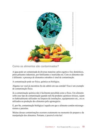Cozinheiro 1
Como os alimentos são contaminados?
A água pode ser contaminada de diversas maneiras: pelos esgotos e lixo domésticos,
pelos poluentes industriais, por fertilizantes e inseticidas etc. Com os alimentos não
é diferente: a presença de elementos estranhos é sinal de contaminação.
A contaminação pode ser física, química ou biológica.
Alguma vez você já encontrou fos de cabelo em sua comida? Esse é um exemplo
de contaminação física.
Já a contaminação química não é facilmente percebida como a física. Um alimento
sofre esse tipo de contaminação quando nele há produtos químicos tóxicos, sejam
os habitualmente utilizados na limpeza de instalações, equipamentos etc., ou os
utilizados na produção dos alimentos pelo agronegócio.
E, por fm, contaminação biológica é aquela em que o alimento contém microrga-
nismos e parasitas.
Muitas dessas contaminações ocorrem exatamente no momento do preparo e da
manipulação dos alimentos. Portanto, é possível evitá-las!
Arco Ocupacional G a s t r o n o m i a 53
IlustraçãoHudsonCalasanssobrefotosde©SergheiVelusceac/123RFe©SteveGschmeissner/SPL/Latinstock
 