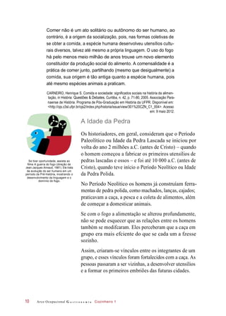 Comer não é um ato solitário ou autônomo do ser humano, ao
contrário, é a origem da socialização, pois, nas formas coletivas de
se obter a comida, a espécie humana desenvolveu utensílios cultu-
rais diversos, talvez até mesmo a própria linguagem. O uso do fogo
há pelo menos meio milhão de anos trouxe um novo elemento
constituidor da produção social do alimento. A comensalidade é a
prática de comer junto, partilhando (mesmo que desigualmente) a
comida, sua origem é tão antiga quanto a espécie humana, pois
até mesmo espécies animais a praticam.
CARNEIRO, Henrique S. Comida e sociedade: significados sociais na história da alimen-
tação, in História: Questões & Debates, Curitiba, n. 42, p. 71-80, 2005. Associação Para-
naense de História. Programa de Pós-Graduação em História da UFPR. Disponível em:
<http://ojs.c3sl.ufpr.br/ojs2/index.php/historia/issue/view/301%20CZN_C1_004>. Acesso
em: 9 maio 2012.
A Idade da Pedra
Se tiver oportunidade, assista ao
filme A guerra do fogo (direção de
Jean-Jacques Annaud, 1981). Ele trata
da evolução do ser humano em um
período da Pré-história, mostrando o
desenvolvimento da linguagem e o
domínio do fogo.
Os historiadores, em geral, consideram que o Período
Paleolítico ou Idade da Pedra Lascada se iniciou por
volta do ano 2 milhões a.C. (antes de Cristo) – quando
o homem começou a fabricar os primeiros utensílios de
pedras lascadas e ossos – e foi até 10 000 a.C. (antes de
Cristo), quando teve início o Período Neolítico ou Idade
da Pedra Polida.
No Período Neolítico os homens já construíam ferra-
mentas de pedra polida, como machados, lanças, cajados;
praticavam a caça, a pesca e a coleta de alimentos, além
de começar a domesticar animais.
Se com o fogo a alimentação se alterou profundamente,
não se pode esquecer que as relações entre os homens
também se modifcaram. Eles perceberam que a caça em
grupo era mais efciente do que se cada um a fzesse
sozinho.
Assim, criaram-se vínculos entre os integrantes de um
grupo, e esses vínculos foram fortalecidos com a caça. As
pessoas passaram a ser vizinhas, a desenvolver utensílios
e a formar os primeiros embriões das futuras cidades.
Arco Ocupacional G a s t r o n o m i a Cozinheiro 110
 