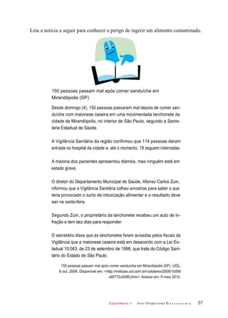 Cozinheiro 1
Leia a notícia a seguir para conhecer o perigo de ingerir um alimento contaminado.
150 pessoas passam mal após comer sanduíche em
Mirandópolis (SP)
Desde domingo (4), 150 pessoas passaram mal depois de comer san-
duíche com maionese caseira em uma movimentada lanchonete da
cidade de Mirandópolis, no interior de São Paulo, segundo a Secre-
taria Estadual de Saúde.
A Vigilância Sanitária da região confirmou que 114 pessoas deram
entrada no hospital da cidade e, até o momento, 19 seguem internadas.
A maioria dos pacientes apresentou diarreia, mas ninguém está em
estado grave.
O diretor do Departamento Municipal de Saúde, Afonso Carlos Zuin,
informou que a Vigilância Sanitária colheu amostras para saber o que
teria provocado o surto de intoxicação alimentar e o resultado deve
sair na sexta-feira.
Segundo Zuin, o proprietário da lanchonete recebeu um auto de in-
fração e tem dez dias para responder.
O secretário disse que as lanchonetes foram avisadas pelos fiscais da
Vigilância que a maionese caseira está em desacordo com a Lei Es-
tadual 10.083, de 23 de setembro de 1998, que trata do Código Sani-
tário do Estado de São Paulo.
150 pessoas passam mal após comer sanduíche em Mirandópolis (SP). UOL,
6 out. 2006. Disponível em: <http://noticias.uol.com.br/cotidiano/2009/10/06/
ult5772u5589.jhtm>. Acesso em: 9 maio 2012.
Arco Ocupacional G a s t r o n o m i a 57
 