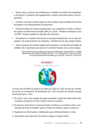Cozinheiro 1
• Retirar todos os objetos sem utilidade para o trabalho na cozinha. Eles atrapalham
a circulação e o manuseio dos equipamentos e podem concentrar poeira e micror-
ganismos.
• Certifcar-se de que a rede de esgoto ou fossa séptica esteja instalada fora da área
de preparo e de armazenamento de alimentos.
• Utilizar produtos de limpeza regularizados, que contenham no rótulo o número
de registro no Ministério da Saúde (MS) ou a frase: “Produto notifcado na An-
visa/MS”. Sempre guardá-los separados dos alimentos.
• Os banheiros e vestiários não devem se comunicar diretamente com as áreas de
preparo e de armazenamento dos alimentos. Também têm de estar sempre limpos.
• Fazer a limpeza da cozinha sempre que necessário e no fnal das atividades de
trabalho. Ela é importante para prevenir e controlar baratas, ratos e outras pragas.
Fonte: Cartilha sobre boas práticas para serviços de alimentação. Resolução-RDC nº 216/2004.
Agência Nacional de Vigilância Sanitária (Anvisa), p. 14-15. Disponível em: <http://www.anvisa.
gov.br/divulga/public/alimentos/cartilha_gicra_final.pdf>. Acesso em: 9 maio 2012.
Atividade 3
vIsIta a u Ma CozI n ha
A turma será dividida em grupos, de modo que cada um visite um tipo de cozinha:
de escola, de restaurante, de lanchonete etc. Com o auxílio do monitor, peçam
autorização para a visita.
1. Na visita, você e seus colegas de grupo assumirão o papel de observadores das
condições de higiene do local. Fiquem atentos às práticas.
2. Se possível, entrevistem o responsável pela cozinha ou o cozinheiro sobre a ma-
nutenção do local de trabalho, quais as formas de limpeza, quem a realiza etc.
3. Organizem as observações e informações que coletaram durante a visita.
4. Apresentem suas impressões aos demais colegas e troquem ideias.
Arco Ocupacional G a s t r o n o m i a 59
 