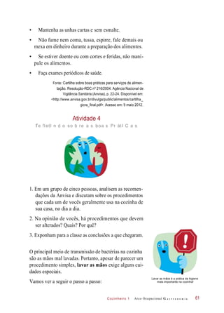 Cozinheiro 1
• Mantenha as unhas curtas e sem esmalte.
• Não fume nem coma, tussa, espirre, fale demais ou
mexa em dinheiro durante a preparação dos alimentos.
• Se estiver doente ou com cortes e feridas, não mani-
pule os alimentos.
• Faça exames periódicos de saúde.
Fonte: Cartilha sobre boas práticas para serviços de alimen-
tação. Resolução-RDC nº 216/2004. Agência Nacional de
Vigilância Sanitária (Anvisa), p. 22-24. Disponível em:
<http://www.anvisa.gov.br/divulga/public/alimentos/cartilha_
gicra_final.pdf>. Acesso em: 9 maio 2012.
Atividade 4
re fletI n d o so b re a s boa s Pr átI C a s
1. Em um grupo de cinco pessoas, analisem as recomen-
dações da Anvisa e discutam sobre os procedimentos
que cada um de vocês geralmente usa na cozinha de
sua casa, no dia a dia.
2. Na opinião de vocês, há procedimentos que devem
ser alterados? Quais? Por quê?
3. Exponham para a classe as conclusões a que chegaram.
O principal meio de transmissão de bactérias na cozinha
são as mãos mal lavadas. Portanto, apesar de parecer um
procedimento simples, lavar as mãos exige alguns cui-
dados especiais.
Vamos ver a seguir o passo a passo:
Lavar as mãos é a prática de higiene
mais importante na cozinha!
Arco Ocupacional G a s t r o n o m i a 61
 