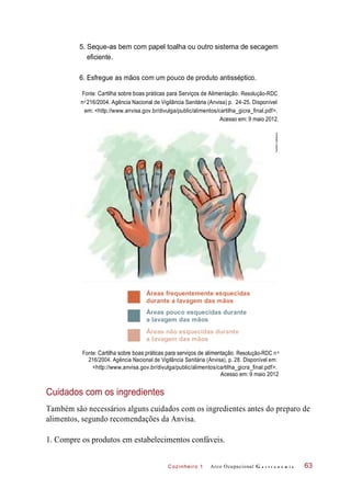 Cozinheiro 1
5. Seque-as bem com papel toalha ou outro sistema de secagem
eficiente.
6. Esfregue as mãos com um pouco de produto antisséptico.
Fonte: Cartilha sobre boas práticas para Serviços de Alimentação. Resolução-RDC
n 216/2004. Agência Nacional de Vigilância Sanitária (Anvisa) p. 24-25. Disponível
em: <http://www.anvisa.gov.br/divulga/public/alimentos/cartilha_gicra_final.pdf>.
Acesso em: 9 maio 2012.
Áreas frequentemente esquecidas
durante a lavagem das mãos
Áreas pouco esquecidas durante
a lavagem das mãos
Áreas não esquecidas durante
a lavagem das mãos
Fonte: Cartilha sobre boas práticas para serviços de alimentação. Resolução-RDC n
216/2004. Agência Nacional de Vigilância Sanitária (Anvisa), p. 28. Disponível em:
<http://www.anvisa.gov.br/divulga/public/alimentos/cartilha_gicra_final.pdf>.
Acesso em: 9 maio 2012
Cuidados com os ingredientes
Também são necessários alguns cuidados com os ingredientes antes do preparo de
alimentos, segundo recomendações da Anvisa.
1. Compre os produtos em estabelecimentos confáveis.
Arco Ocupacional G a s t r o n o m i a 63
o
o
HudsonCalasans
 
