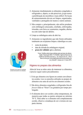 deantesmãosaslavar
3. O alimento deve ser cozido a altas temperaturas, de
maneira que todas as partes atinjam no mínimo
Além de
2. Armazene imediatamente os alimentos congelados e
refrigerados e, depois, os não perecíveis, já que nestes
a proliferação de micróbios é mais difícil. Os locais
de armazenamento devem ser limpos, organizados,
ventilados e protegidos de insetos e outros animais.
3. Não compre e, principalmente, não utilize produtos
com embalagens amassadas, estufadas, enferrujadas,
trincadas, com furos ou vazamentos, rasgadas, abertas
ou com outro tipo de defeito.
4. Limpe as embalagens antes de abri-las.
5. Armazene os ingredientes que não forem utilizados
totalmente em recipientes limpos e identifque-os com:
• nome do produto;
• data da retirada da embalagem original;
• prazo de validade após a abertura.
Fonte: Cartilha sobre boas práticas para serviços de alimen-
tação. Resolução-RDC nº 216/2004. Agência Nacional de
Vigilância Sanitária (Anvisa), p. 30. Disponível em: <http://
www.anvisa.gov.br/divulga/public/alimentos/cartilha_gi-
cra_final.pdf>. Acesso em: 9 maio 2012.
Higiene no preparo dos alimentos
Produtos com prazo de validade
vencido não devem ser utilizados.
manusear
é preciso seguir outros procedimentos:
alimentos,
1. Evite que alimentos crus fquem em contato com alimen-
tos cozidos. Lave os utensílios utilizados no preparo de
alimentos crus antes de usá-los em alimentos cozidos.
2. Não deixe alimentos congelados e refrigerados fora do
freezer (fala-se “frízer”) ou geladeira por tempo pro-
longado.
70 °C. Para saber se o alimento está completamente
cozido, observe a mudança de cor e textura em sua
parte interna.
Arco Ocupacional G a s t r o n o m i a Cozinheiro 164
os
 