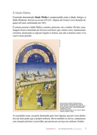 Cozinheiro 1
A Idade Média
O período denominado Idade Média é compreendido entre a Idade Antiga e a
Idade Moderna. Iniciou-se no ano 476 d.C. (depois de Cristo) e teve duração de
quase mil anos, terminando em 1453.
É comum associar a Idade Média a castelos, princesas, reis e rainhas. De fato, essas
imagens foram construídas por diversos escritores, que, muitas vezes, romancearam
a história, destacando os aspectos ligados à realeza, mas não à maneira como vivia
o povo nesse período.
Iluminura dos irmãos Limbourgh para o
Duque de Berry representando o mês de
junho, parte do conjunto de ilustrações sobre
os doze meses do ano. Servos/camponeses
trabalhando a terra.
Les très riches heures, 21 cm x 29 cm, Museu
Condé, Chantilly, França.
As sociedades eram, em geral, dominadas pelo clero (Igreja), que por vezes desfru-
tava de mais poder que a própria nobreza. Havia também os servos, camponeses
com situação próxima à escravidão, que prestavam serviços aos senhores feudais.
Arco Ocupacional G a s t r o n o m i a 11
©MaryEvans/Diomedia
 
