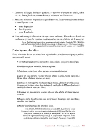 Cozinheiro 1
4. Durante a utilização de óleos e gorduras, se perceber alterações no cheiro, sabor
ou cor, formação de espuma ou fumaça, troque-os imediatamente.
5. Armazene alimentos preparados na geladeira ou no freezer em recipientes limpos
e identifque-os com:
• nome do produto;
• data de preparo;
• prazo de validade.
6. Nunca descongele alimentos à temperatura ambiente. Use o forno de micro-
-ondas se o preparo for imediato ou deixe o alimento na geladeira até descongelar.
Fonte: Cartilha sobre boas práticas para serviços de alimentação. Resolução-RDC nº 216/2004.
Agência Nacional de Vigilância Sanitária (Anvisa), p. 34. Disponível em: <http://www.anvisa.gov.
br/divulga/public/alimentos/cartilha_gicra_final.pdf>. Acesso em: 9 maio 2012.
Frutas, legumes e hortaliças
Esses alimentos devem ser muito bem higienizados, principalmente porque podem
ser consumidos crus.
A correta higienização elimina os micróbios e os parasitas causadores de doenças.
Para higienização de hortaliças, frutas e legumes:
1) Selecionar, retirando as folhas, partes e unidades deterioradas.
2) Lavar em água corrente vegetais folhosos (alface, escarola, rúcula, agrião etc.)
folha a folha, e frutas e legumes um a um.
3) Colocar de molho por 10 minutos em água clorada, utilizando produto adequa-
do para esse fim (ler o rótulo da embalagem), na diluição de 200 ppm [partes por
medida] (1 colher de sopa para 1 litro).
4) Enxaguar em água corrente vegetais folhosos folha a folha, e frutas e legumes
um a um.
5) Fazer o corte dos alimentos para a montagem dos pratos com as mãos e
utensílios bem lavados.
6) Manter sob refrigeração até a hora de servir.
Fonte: BRASIL. CGPAN/SAS/Ministério da Saúde 2008. Guia Alimentar para a
População brasileira: promovendo a alimentação saudável, 2005. Apud Cartilha sobre
boas práticas para serviços de alimentação. Resolução-RDC n 216/2004. Agência
Nacional de Vigilância Sanitária (Anvisa), p. 35. Disponível em: <http://www.anvisa.
gov.br/divulga/public/alimentos/cartilha_gicra_final.pdf>. Acesso em: 9 maio 2012.
Arco Ocupacional G a s t r o n o m i a 65
o
 