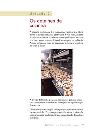 Cozinheiro 1
u n i d a d e 5
Os detalhes da
cozinha
A cozinha profissional é organizada de maneira a se otimi-
zarem as tarefas realizadas dentro dela. Nesse ramo, há uma
divisão do trabalho, e cada um desempenha uma parte do
processo, como em uma linha de montagem na indústria.
Assim, o alimento pode ser preparado e chegar a seu desti-
no final: a mesa!
A divisão do trabalho é baseada nas funções que cada um de-
verá desempenhar e também na formação e na especialização
de cada um.
Observe no quadro a seguir os cargos que os profssionais ocu-
pam na cozinha. Perceba que todos têm nome em francês,
idioma bastante usado também na denominação de pratos e
utensílios.
Arco Ocupacional G a s t r o n o m i a 67
©BillBachmann/GettyImagens
 