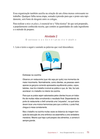 Cozinheiro 1
Essa organização também auxilia na criação de um clima menos estressante no
trabalho. Qualquer falha nessa etapa, somada à pressão para que o prato saia rapi-
damente, será fonte de desgaste entre os colegas.
Para realizar a mise en place, é essencial ter a “fcha técnica” do que será preparado,
a popularmente conhecida receita, que contém as quantidades de cada ingrediente
e o método de preparo.
Atividade 2
o estresse e a s Co n d I çõ es d e tr abalh o
1. Leia o texto a seguir e assinale as palavras que você desconhece.
Estresse na cozinha
Observe um restaurante (que não seja por quilo) nos momentos de
maior movimento. Normalmente, como clientes, as pessoas veem
apenas os garçons correndo apressados equilibrando pratos, copos,
bebidas, mas há o trabalho invisível ao público e que, de fato, faz tudo
acontecer: é o trabalho no interior da cozinha.
Para que os pratos sejam saboreados pelos clientes houve um traba-
lho de muitas mãos envolvendo o resultado final. Dependendo do
porte do restaurante o chef comanda uma “orquestra”, na qual todos
devem tocar uma música harmoniosa para que a sinfonia, o prato final,
chegue à mesa corretamente.
Mas o trabalho na cozinha muitas vezes se distancia da imagem tran-
quila da execução de uma sinfonia e se assemelha a uma verdadeira
maratona. Mesmo que haja o pré-preparo dos alimentos, a correria é
sempre grande.
Arco Ocupacional G a s t r o n o m i a 73
 