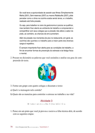 Se você teve a oportunidade de assistir aos filmes Simplesmente
Marta (2001), Sem reservas (2007) ou mesmo Ratatouille (2007), pôde
perceber como o clima na cozinha acaba sendo tenso, e o trabalho,
realizado sob forte pressão.
Ou seja, para trabalhar no ramo da gastronomia é preciso se qualificar,
mas também ficar atento ao ambiente de trabalho e compreender e
compartilhar com seus colegas que a pressão não altera o sabor do
prato, ao contrário, as chances de erro aumentam.
Além da pressão nos momentos de pico no restaurante, em geral, as
cozinhas são quentes e o trabalho para a maior parte dos diversos
cargos é repetitivo.
É sempre importante ficar alerta para as condições de trabalho, a
fim de encontrar formas de prevenção do estresse e da fadiga física
e mental.
2. Procure no dicionário as palavras que você assinalou e analise seu grau de com-
preensão do texto.
3. Forme um grupo com quatro colegas e discutam o texto:
a) Qual é a mensagem nele contida?
b) Quais são as maneiras para controlar o estresse no trabalho e na vida?
Atividade 3
e l abo r an d o u Ma fI Cha téCn I C a
1. Pense em um prato que você já provou e escreva a fcha técnica dele, de acordo
com as seguintes etapas:
Arco Ocupacional G a s t r o n o m i a Cozinheiro 174
 