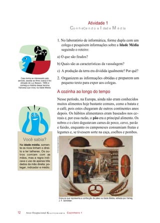 obtidasinformaçõesOrganizem as e
pequeno texto para expor aos colegas.
Atividade 1
Co n h eCe n d o a I dad e M é d Ia
1. No laboratório de informática, forme dupla com um
colega e pesquisem informações sobre a Idade Média
seguindo o roteiro:
a) O que são feudos?
b) Quais são as características da vassalagem?
c) A produção da terra era dividida igualmente? Por quê?
Caso tenha se interessado pelo
período, assista ao filme Joana D’Arc
(direção de Luc Besson, 1999) e
conheça a história dessa heroína
francesa que viveu na Idade Média.
preparem um
A cozinha ao longo do tempo
Nesse período, na Europa, ainda não eram conhecidos
muitos alimentos hoje bastante comuns, como a batata e
o café, pois estes chegaram de outros continentes anos
depois. Os hábitos alimentares eram baseados nos ce-
reais e, por essa razão, o pão era o principal alimento. Os
nobres e o clero degustavam carnes de porco, cervo, pavão
e faisão, enquanto os camponeses consumiam frutas e
legumes e, se tivessem sorte na caça, coelhos e pombos.
Você sabia?
Na idade média, somen-
te os ricos tinham o direi-
to a ter talheres. Os ou-
tros comiam com as
mãos, mas a regra indi-
cava o uso de apenas três
dedos da mão direita: po-
legar, indicador e médio.
Gravura que representa a confecção de pães na Idade Média, editada por Verlag
J. F. Schreiber.
Arco Ocupacional G a s t r o n o m i a Cozinheiro 112
2.
©Album/akg-images/Latinstock
 