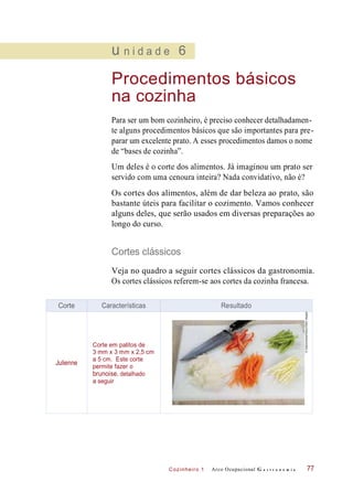 Cozinheiro 1
u n i d a d e 6
Procedimentos básicos
na cozinha
Para ser um bom cozinheiro, é preciso conhecer detalhadamen-
te alguns procedimentos básicos que são importantes para pre-
parar um excelente prato. A esses procedimentos damos o nome
de “bases de cozinha”.
Um deles é o corte dos alimentos. Já imaginou um prato ser
servido com uma cenoura inteira? Nada convidativo, não é?
Os cortes dos alimentos, além de dar beleza ao prato, são
bastante úteis para facilitar o cozimento. Vamos conhecer
alguns deles, que serão usados em diversas preparações ao
longo do curso.
Cortes clássicos
Veja no quadro a seguir cortes clássicos da gastronomia.
Os cortes clássicos referem-se aos cortes da cozinha francesa.
Arco Ocupacional G a s t r o n o m i a 77
Corte Características Resultado
Julienne
Corte em palitos de
3 mm x 3 mm x 2,5 cm
a 5 cm. Este corte
permite fazer o
brunoise, detalhado
a seguir
©Gastromedia/Alamy/OtherImages
 