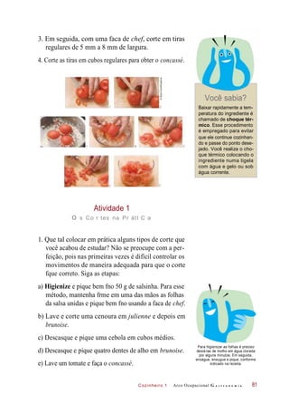 Cozinheiro 1
3. Em seguida, com uma faca de chef, corte em tiras
regulares de 5 mm a 8 mm de largura.
4. Corte as tiras em cubos regulares para obter o concassé.
Você sabia?
Baixar rapidamente a tem-
peratura do ingrediente é
chamado de choque tér-
mico. Esse procedimento
é empregado para evitar
que ele continue cozinhan-
do e passe do ponto dese-
jado. Você realiza o cho-
que térmico colocando o
ingrediente numa tigela
com água e gelo ou sob
água corrente.
Atividade 1
o s Co r tes na Pr átI C a
1. Que tal colocar em prática alguns tipos de corte que
você acabou de estudar? Não se preocupe com a per-
feição, pois nas primeiras vezes é difícil controlar os
movimentos de maneira adequada para que o corte
fque correto. Siga as etapas:
a) Higienize e pique bem fno 50 g de salsinha. Para esse
método, mantenha frme em uma das mãos as folhas
da salsa unidas e pique bem fno usando a faca de chef.
b) Lave e corte uma cenoura em julienne e depois em
brunoise.
c) Descasque e pique uma cebola em cubos médios.
d) Descasque e pique quatro dentes de alho em brunoise.
e) Lave um tomate e faça o concassé.
Para higienizar as folhas é preciso
deixá-las de molho em água clorada
por alguns minutos. Em seguida,
enxágue, enxugue e pique, conforme
indicado na receita.
Arco Ocupacional G a s t r o n o m i a 81
©StockFood/Keystone
 