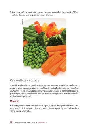 2. Que prato poderia ser criado com esses alimentos cortados? Um aperitivo? Uma
salada? Invente algo e apresente o prato à turma.
Os aromáticos da cozinha
Aromáticos são misturas, geralmente de legumes, ervas ou especiarias, usadas para
realçar o sabor das preparações. As combinações mais clássicas são: mirepoix, bou-
quet garni, cebola brûlée, cebola piquée e sachet d’ épices. É importante seguir as
porcentagens dessas combinações para que o sabor das especiarias não se sobreponha
ao do alimento principal.
Mirepoix
Utilizado principalmente em molhos e sopas, é obtido da seguinte mistura: 50%
de cebola, 25% de salsão e 25% de cenoura. Um mirepoix alternativo leva alho-
-poró, nabo e abobrinha.
Arco Ocupacional G a s t r o n o m i a Cozinheiro 182
©Regenbogen/123RF
 