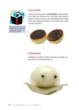 Cebola brûlée
Cebola cortada ao meio e caramelizada, usada para dar
cor e sabor aos fundos e aos consommés. Descasque a
cebola e corte-a ao meio. Em uma frigideira em fogo
baixo, deixe dourar. Os fundos e consommés serão vistos
em itens seguintes.
Caramelizar: Ocorrência de
reações químicas quando os
açúcares são aquecidos, cau-
sando escurecimento.
Cebola piquée
Utilizada em molhos e caldos. Descasque a cebola e es-
pete cravos e uma folha de louro.
Arco Ocupacional G a s t r o n o m i a Cozinheiro 184
Fotos:©DeboraFeddersen
 