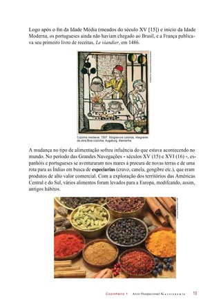 Cozinheiro 1
Logo após o fm da Idade Média (meados do século XV [15]) e início da Idade
Moderna, os portugueses ainda não haviam chegado ao Brasil, e a França publica-
va seu primeiro livro de receitas, Le viandier, em 1486.
Cozinha medieval, 1507. Xilogravura colorida, integrante
da obra Boa cozinha, Augsburg, Alemanha.
A mudança no tipo de alimentação sofreu infuência do que estava acontecendo no
mundo. No período das Grandes Navegações - séculos XV (15) e XVI (16) -, es-
panhóis e portugueses se aventuraram nos mares à procura de novas terras e de uma
rota para as Índias em busca de especiarias (cravo, canela, gengibre etc.), que eram
produtos de alto valor comercial. Com a exploração dos territórios das Américas
Central e do Sul, vários alimentos foram levados para a Europa, modifcando, assim,
antigos hábitos.
Arco Ocupacional G a s t r o n o m i a 13
©BildarchivHansmann/Interfoto/Latinstock
©KrzysztofSlusarczyk/123RF
 