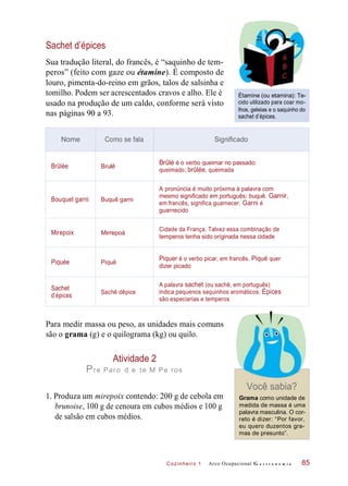 Cozinheiro 1
Sachet d’épices
Sua tradução literal, do francês, é “saquinho de tem-
peros” (feito com gaze ou étamine). É composto de
louro, pimenta-do-reino em grãos, talos de salsinha e
tomilho. Podem ser acrescentados cravos e alho. Ele é
usado na produção de um caldo, conforme será visto
nas páginas 90 a 93.
Étamine (ou etamina): Te-
cido utilizado para coar mo-
lhos, geleias e o saquinho do
sachet d’épices.
Para medir massa ou peso, as unidades mais comuns
são o grama (g) e o quilograma (kg) ou quilo.
Atividade 2
Pre Paro d e te M Pe ros
1. Produza um mirepoix contendo: 200 g de cebola em
brunoise, 100 g de cenoura em cubos médios e 100 g
de salsão em cubos médios.
Você sabia?
Grama como unidade de
medida de massa é uma
palavra masculina. O cor-
reto é dizer: “Por favor,
eu quero duzentos gra-
mas de presunto”.
Arco Ocupacional G a s t r o n o m i a 85
Nome Como se fala Significado
Brûlée Brulê
Brûlé é o verbo queimar no passado:
queimado; brûlée, queimada
Bouquet garni Buquê garni
A pronúncia é muito próxima à palavra com
mesmo significado em português: buquê. Garnir,
em francês, significa guarnecer. Garni é
guarnecido
Mirepoix Mirrepoá
Cidade da França. Talvez essa combinação de
temperos tenha sido originada nessa cidade
Piquée Piquê
Piquer é o verbo picar, em francês. Piqué quer
dizer picado
Sachet
d’épices
Sachê dêpice
A palavra sachet (ou sachê, em português)
indica pequenos saquinhos aromáticos. Épices
são especiarias e temperos
 
