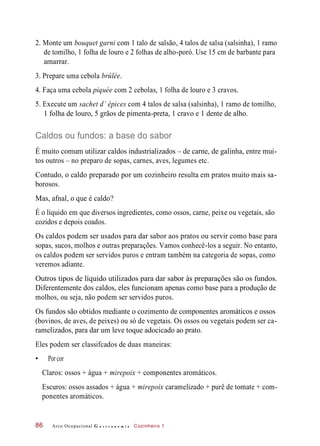 2. Monte um bouquet garni com 1 talo de salsão, 4 talos de salsa (salsinha), 1 ramo
de tomilho, 1 folha de louro e 2 folhas de alho-poró. Use 15 cm de barbante para
amarrar.
3. Prepare uma cebola brûlée.
4. Faça uma cebola piquée com 2 cebolas, 1 folha de louro e 3 cravos.
5. Execute um sachet d’ épices com 4 talos de salsa (salsinha), 1 ramo de tomilho,
1 folha de louro, 5 grãos de pimenta-preta, 1 cravo e 1 dente de alho.
Caldos ou fundos: a base do sabor
É muito comum utilizar caldos industrializados – de carne, de galinha, entre mui-
tos outros – no preparo de sopas, carnes, aves, legumes etc.
Contudo, o caldo preparado por um cozinheiro resulta em pratos muito mais sa-
borosos.
Mas, afnal, o que é caldo?
É o líquido em que diversos ingredientes, como ossos, carne, peixe ou vegetais, são
cozidos e depois coados.
Os caldos podem ser usados para dar sabor aos pratos ou servir como base para
sopas, sucos, molhos e outras preparações. Vamos conhecê-los a seguir. No entanto,
os caldos podem ser servidos puros e entram também na categoria de sopas, como
veremos adiante.
Outros tipos de líquido utilizados para dar sabor às preparações são os fundos.
Diferentemente dos caldos, eles funcionam apenas como base para a produção de
molhos, ou seja, não podem ser servidos puros.
Os fundos são obtidos mediante o cozimento de componentes aromáticos e ossos
(bovinos, de aves, de peixes) ou só de vegetais. Os ossos ou vegetais podem ser ca-
ramelizados, para dar um leve toque adocicado ao prato.
Eles podem ser classifcados de duas maneiras:
• Por cor
Claros: ossos + água + mirepoix + componentes aromáticos.
Escuros: ossos assados + água + mirepoix caramelizado + purê de tomate + com-
ponentes aromáticos.
Arco Ocupacional G a s t r o n o m i a Cozinheiro 186
 