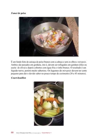 Fumet de peixe
É um fundo feito de carcaça de peixe branco com a cabeça e sem os olhos e mirepoix.
Ambos são puxados em gordura, isto é, devem ser refogados em gordura (óleo ou
azeite de oliva) e depois cobertos com água fria e vinho branco. O resultado é um
líquido turvo, porém muito saboroso. Os legumes do mirepoix devem ter corte
pequeno para dar o devido sabor no pouco tempo de cozimento (30 a 45 minutos).
Court-bouillon
Arco Ocupacional G a s t r o n o m i a Cozinheiro 188
©Gastromedia/Alamy/OtherImages
©SoFood/Hall/Diomedia
 