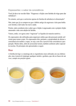 Espessantes: o sabor da consistência
Você já deve ter ouvido falar: “Engrosse o feijão com farinha de trigo para dar
substância”.
No entanto, será que o acréscimo apenas de farinha dá substância à alimentação?
Não, tanto que já se comprovou que o hábito antigo de engrossar o leite para bebês
com farinha e derivados faz mal à saúde.
Porém, todo cozinheiro deve saber que o feijão é engrossado com o próprio feijão
amassado e não com adição de farinha.
Vamos, então, ver agora como “engrossar” os líquidos de maneira nutritiva.
Os espessantes são utilizados para engrossar caldos que não possuem amido suf-
ciente para tomar corpo. Os espessantes têm, portanto, a propriedade de alterar a
consistência de molhos e sopas, ou seja, com eles é possível dar consistência à pre-
paração. Muitos deles, além de acrescentar textura, também conferem sabor especial
às receitas. Os principais são apresentados a seguir.
A farinha de trigo e a manteiga são os ingredientes mais utilizados em sua elabora-
ção, mas é possível empregar qualquer amido e gordura, que são as bases de um
roux, sempre em porções iguais.
Arco Ocupacional G a s t r o n o m i a Cozinheiro 194
Roux
©DeboraFeddersen
 