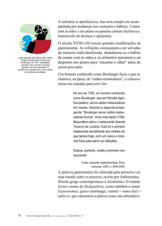 de comer
dispostos
com as mãos e os alimentos
A culinária se aperfeiçoava, mas nem sempre era acom-
panhada por mudanças nos costumes e hábitos. Comer
com as mãos e em pratos ou panelas comuns facilitava a
transmissão de doenças e epidemias.
O século XVIII (18) trouxe grandes modifcações na
gastronomia. As refeições começaram a ser servidas
de maneira individualizada, abandonou-se o hábito
Vatel (direção de Roland Joffé, 2000)
retrata a história do Príncipe de
Condé que, em 1671, endividado,
convida o Rei Luís XIV (14) para
apreciar um farto banquete. A
tentativa é impressionar o rei e saldar
as dívidas acumuladas.
passaram a
nos pratos para “encantar o olhar” antes de
serem provados.
Um homem conhecido como Boulanger fazia o que se
chamava, na época, de “caldos restauradores”, e colocava
mesas nas calçadas para servi-los.
No ano de 1765, um homem conhecido
como Boulanger, que em francês signi-
fica padeiro, servia caldos restauradores
em mesas, fazendo a seguinte propa-
ganda: “Boulanger serve caldos restau-
radores divinos”. Anos mais tarde (1782)
Beauvilliers abriu o restaurante Grande
Taverne de Londres. Este foi o primeiro
restaurante semelhante aos moldes do
que temos hoje, com um menu e horá-
rios fixos para servir as refeições.
Estava, portanto, criado o primeiro res-
taurante!
Fonte: Larousse Gastronomique. Paris:
Larousse, 2000. p. 2054-2055.
A palavra gastronomia foi utilizada pela primeira vez
num tratado sobre os prazeres, escrito por Arkhestratus,
flósofo grego contemporâneo a Aristóteles. O tratado
levou o nome de Hedypatheia, como também o nome
Gastronomia: gaster (estômago, ventre) + nomo (lei) +
sufxo ia, que caracteriza a palavra como um substantivo.
Arco Ocupacional G a s t r o n o m i a Cozinheiro 114
ser
 