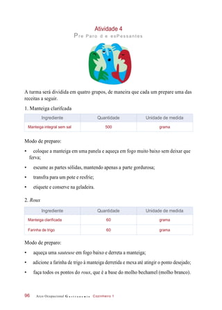Atividade 4
Pr e Par o d e es P es s an t es
A turma será dividida em quatro grupos, de maneira que cada um prepare uma das
receitas a seguir.
1. Manteiga clarifcada
Modo de preparo:
• coloque a manteiga em uma panela e aqueça em fogo muito baixo sem deixar que
ferva;
• escume as partes sólidas, mantendo apenas a parte gordurosa;
• transfra para um pote e resfrie;
• etiquete e conserve na geladeira.
2. Roux
Modo de preparo:
• aqueça uma sauteuse em fogo baixo e derreta a manteiga;
• adicione a farinha de trigo à manteiga derretida e mexa até atingir o ponto desejado;
• faça todos os pontos do roux, que é a base do molho bechamel (molho branco).
Arco Ocupacional G a s t r o n o m i a Cozinheiro 196
Ingrediente Quantidade Unidade de medida
Manteiga integral sem sal 500 grama
Ingrediente Quantidade Unidade de medida
Manteiga clarificada 60 grama
Farinha de trigo 60 grama
 