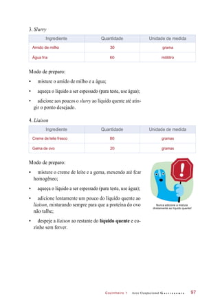 Cozinheiro 1
3. Slurry
Modo de preparo:
• misture o amido de milho e a água;
• aqueça o líquido a ser espessado (para teste, use água);
• adicione aos poucos o slurry ao líquido quente até atin-
gir o ponto desejado.
4. Liaison
Modo de preparo:
• misture o creme de leite e a gema, mexendo até fcar
homogêneo;
• aqueça o líquido a ser espessado (para teste, use água);
• adicione lentamente um pouco do líquido quente ao
liaison, misturando sempre para que a proteína do ovo
não talhe;
Nunca adicione a mistura
diretamente ao líquido quente!
• despeje a liaison ao restante do líquido quente e co-
zinhe sem ferver.
Arco Ocupacional G a s t r o n o m i a 97
Ingrediente Quantidade Unidade de medida
Amido de milho 30 grama
Água fria 60 mililitro
Ingrediente Quantidade Unidade de medida
Creme de leite fresco 80 gramas
Gema de ovo 20 gramas
 