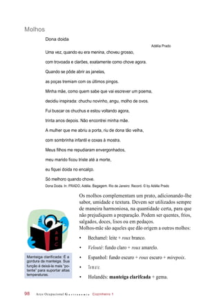 Molhos
Dona doida
Adélia Prado
Uma vez, quando eu era menina, choveu grosso,
com trovoada e clarões, exatamente como chove agora.
Quando se pôde abrir as janelas,
as poças tremiam com os últimos pingos.
Minha mãe, como quem sabe que vai escrever um poema,
decidiu inspirada: chuchu novinho, angu, molho de ovos.
Fui buscar os chuchus e estou voltando agora,
trinta anos depois. Não encontrei minha mãe.
A mulher que me abriu a porta, riu de dona tão velha,
com sombrinha infantil e coxas à mostra.
Meus filhos me repudiaram envergonhados,
meu marido ficou triste até a morte,
eu fiquei doida no encalço.
Só melhoro quando chove.
Dona Doida. In: PRADO, Adélia. Bagagem. Rio de Janeiro: Record. © by Adélia Prado
Os molhos complementam um prato, adicionando-lhe
sabor, umidade e textura. Devem ser utilizados sempre
de maneira harmoniosa, na quantidade certa, para que
não prejudiquem a preparação. Podem ser quentes, frios,
salgados, doces, lisos ou em pedaços.
Molhos-mãe são aqueles que dão origem a outros molhos:
• Bechamel: leite + roux branco.
• Velouté: fundo claro + roux amarelo.
Manteiga clarificada: É a
gordura da manteiga. Sua
função é deixá-la mais “po-
tente” para suportar altas
temperaturas.
• Espanhol: fundo escuro + roux escuro + mirepoix.
• Tomate.
• Holandês: manteiga clarifcada + gema.
Arco Ocupacional G a s t r o n o m i a Cozinheiro 198
 