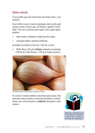 Cozinheiro 1
Molho velouté
É um molho que tem como base um fundo claro, roux
amarelo.
Esse molho é suave e macio à gustação, motivo pelo qual
recebe o nome velouté, que, em francês, signifca “avelu-
dado”. Ele serve como base para sopas e deve seguir alguns
padrões:
• sabor neutro, refetindo o fundo que foi usado;
• coloração pálida e aparência brilhante.
Exemplos de molhos à base de 1 litro de velouté:
• Molho Bercy: 60 g de échalotes salteadas na manteiga
+ 250 ml de vinho branco + 250 g de fundo de peixe.
Échalotes (também conhecidas como echalota ou chalota).
O velouté é usado também como base para sopas. Nas
próximas duas receitas, é necessário produzir, inicial-
mente, um velouté de peixe e reduzi-lo, deixando-o mais
espesso.
Redução: Processo para
tornar espesso e aumentar
o sabor de um molho ou
uma sopa, por evaporação.
Arco Ocupacional G a s t r o n o m i a 103
©ChrisBurrows/GettyImages
 