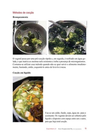 Cozinheiro 2
Métodos de cocção
Branqueamento
O vegetal passa por uma pré-cocção rápida e, em seguida, é resfriado em água ge-
lada, o que inativa as enzimas nele existentes e inibe a presença de microrganismos.
Costuma-se utilizar esse método quando não se quer servir o alimento imediata-
mente, bastando, então, esquentá-lo antes de levá-lo à mesa.
Cocção em líquido
Usa-se um caldo, fundo, sopa, água etc. para o
cozimento. Os vegetais devem ser cobertos pelo
líquido e dispostos com espaço entre um e outro,
para que haja total cocção.
Arco Ocupacional G a s t r o n o m i a 15
©StockFood/Keystone
©StockFood/Keystone
 