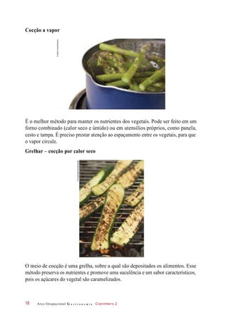 Cocção a vapor
É o melhor método para manter os nutrientes dos vegetais. Pode ser feito em um
forno combinado (calor seco e úmido) ou em utensílios próprios, como panela,
cesto e tampa. É preciso prestar atenção ao espaçamento entre os vegetais, para que
o vapor circule.
Grelhar – cocção por calor seco
O meio de cocção é uma grelha, sobre a qual são depositados os alimentos. Esse
método preserva os nutrientes e promove uma suculência e um sabor característicos,
pois os açúcares do vegetal são caramelizados.
Arco Ocupacional G a s t r o n o m i a Cozinheiro 216
©MarekUliasz/Easypix
©FoodCollection/Diomedia
 